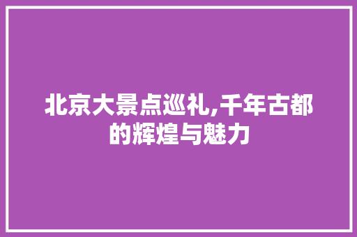 北京大景点巡礼,千年古都的辉煌与魅力