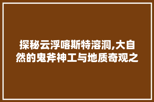 探秘云浮喀斯特溶洞,大自然的鬼斧神工与地质奇观之旅