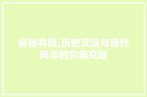 探秘井陉,历史沉淀与现代风华的完美交融