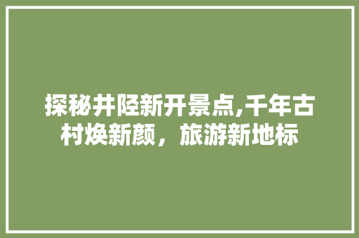 探秘井陉新开景点,千年古村焕新颜，旅游新地标