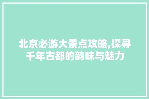 北京必游大景点攻略,探寻千年古都的韵味与魅力