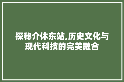 探秘介休东站,历史文化与现代科技的完美融合