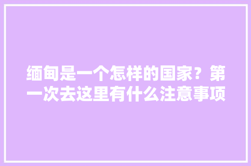 缅甸是一个怎样的国家？第一次去这里有什么注意事项，缅甸可以旅游吗现在。