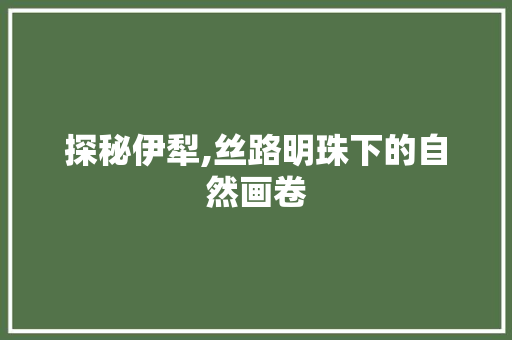 探秘伊犁,丝路明珠下的自然画卷