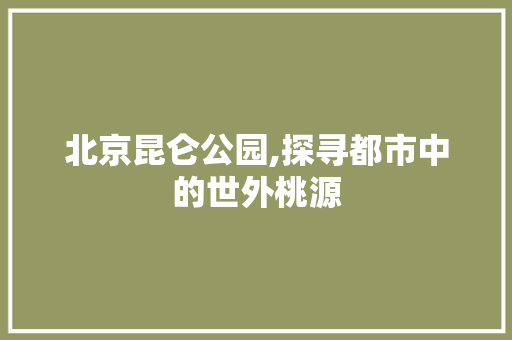 北京昆仑公园,探寻都市中的世外桃源