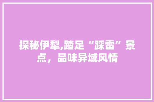 探秘伊犁,踏足“踩雷”景点，品味异域风情