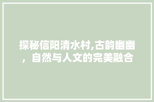 探秘信阳清水村,古韵幽幽，自然与人文的完美融合