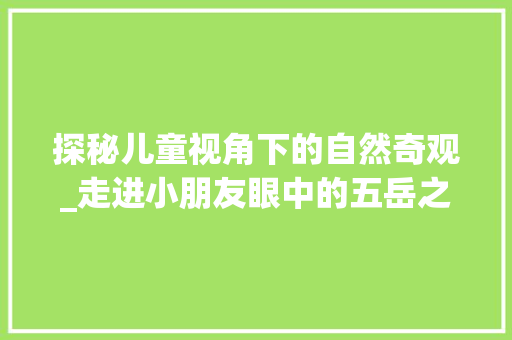 探秘儿童视角下的自然奇观_走进小朋友眼中的五岳之首泰山