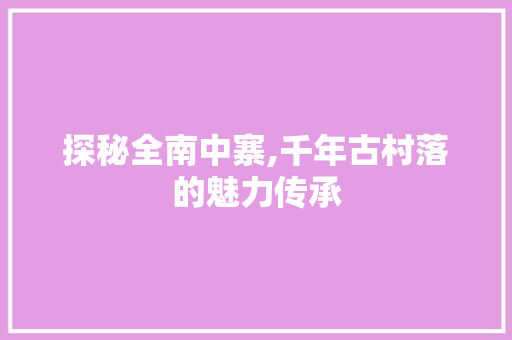 探秘全南中寨,千年古村落的魅力传承