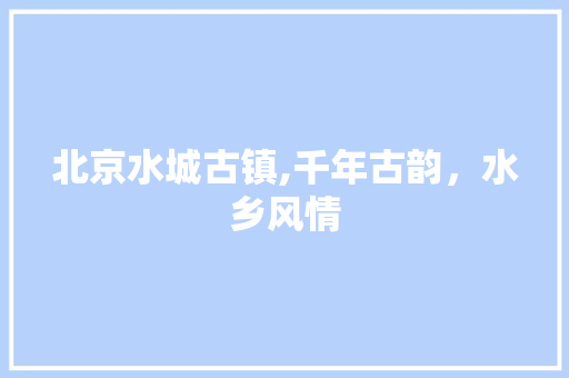 北京水城古镇,千年古韵，水乡风情