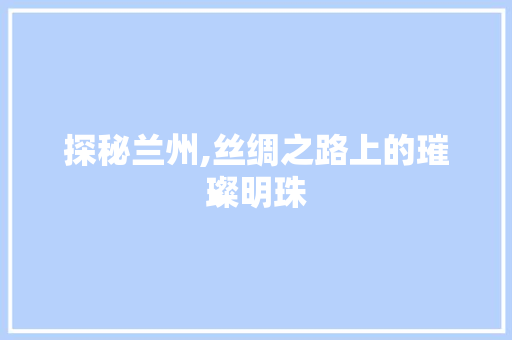 探秘兰州,丝绸之路上的璀璨明珠