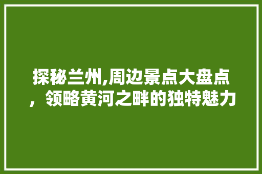 探秘兰州,周边景点大盘点，领略黄河之畔的独特魅力