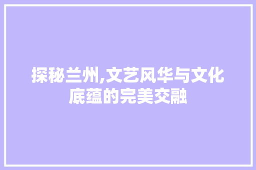 探秘兰州,文艺风华与文化底蕴的完美交融