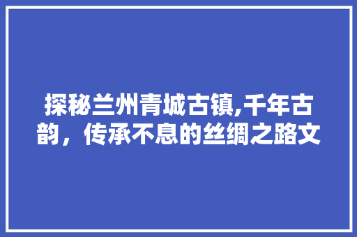 探秘兰州青城古镇,千年古韵，传承不息的丝绸之路文化