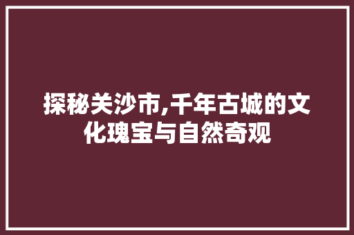 探秘关沙市,千年古城的文化瑰宝与自然奇观