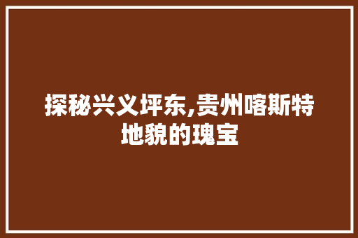 探秘兴义坪东,贵州喀斯特地貌的瑰宝