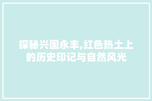 探秘兴国永丰,红色热土上的历史印记与自然风光