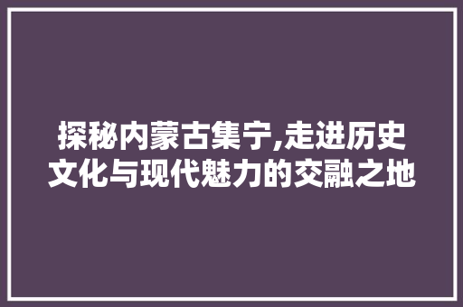 探秘内蒙古集宁,走进历史文化与现代魅力的交融之地