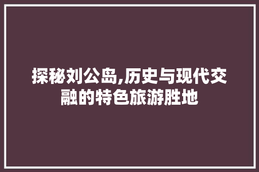 探秘刘公岛,历史与现代交融的特色旅游胜地