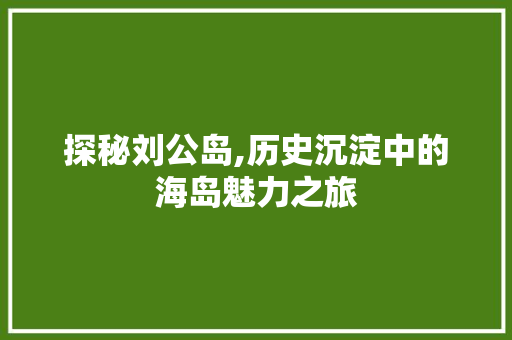 探秘刘公岛,历史沉淀中的海岛魅力之旅