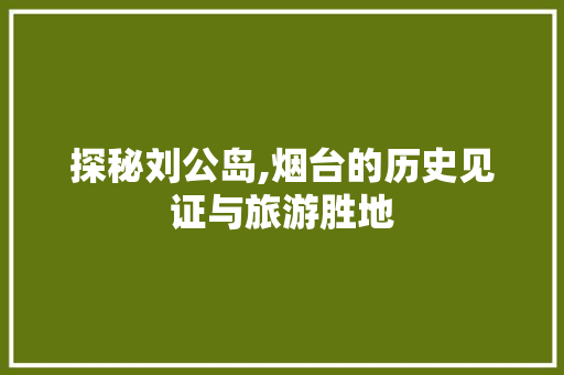 探秘刘公岛,烟台的历史见证与旅游胜地