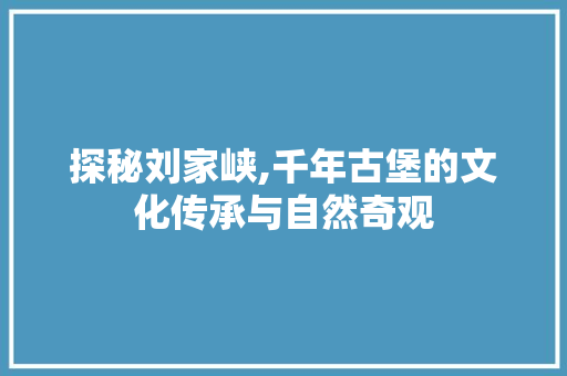 探秘刘家峡,千年古堡的文化传承与自然奇观