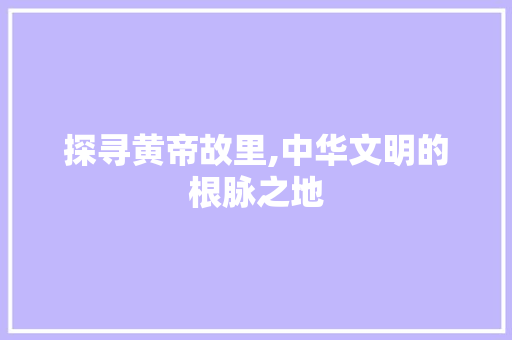 探寻黄帝故里,中华文明的根脉之地