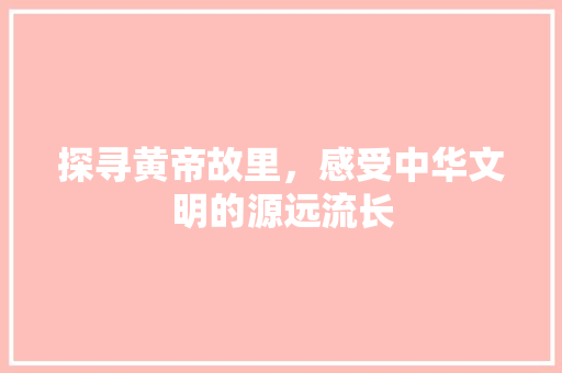 探寻黄帝故里，感受中华文明的源远流长