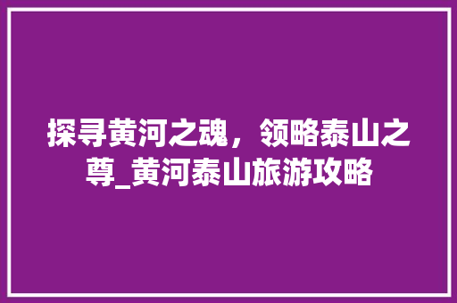 探寻黄河之魂，领略泰山之尊_黄河泰山旅游攻略