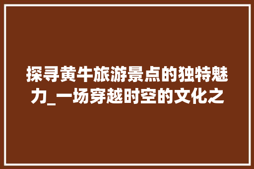 探寻黄牛旅游景点的独特魅力_一场穿越时空的文化之旅