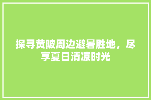 探寻黄陂周边避暑胜地，尽享夏日清凉时光