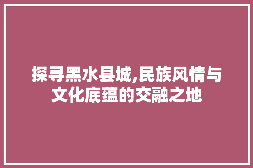 探寻黑水县城,民族风情与文化底蕴的交融之地