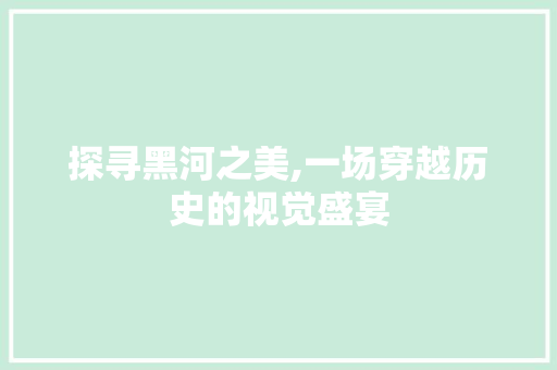 探寻黑河之美,一场穿越历史的视觉盛宴