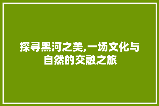 探寻黑河之美,一场文化与自然的交融之旅