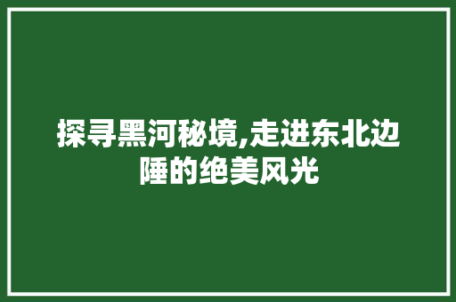 探寻黑河秘境,走进东北边陲的绝美风光