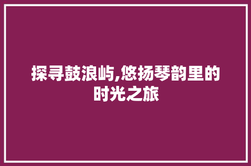 探寻鼓浪屿,悠扬琴韵里的时光之旅