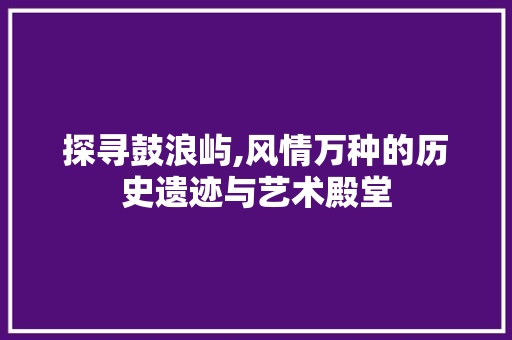 探寻鼓浪屿,风情万种的历史遗迹与艺术殿堂