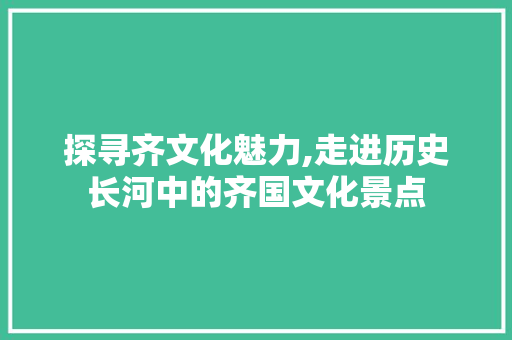 探寻齐文化魅力,走进历史长河中的齐国文化景点