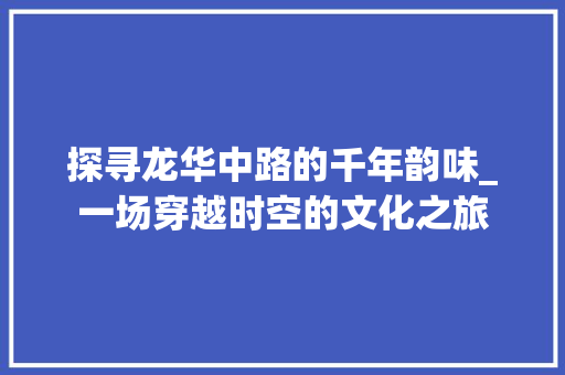 探寻龙华中路的千年韵味_一场穿越时空的文化之旅