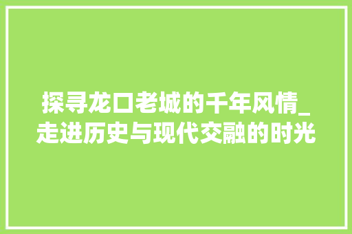 探寻龙口老城的千年风情_走进历史与现代交融的时光隧道