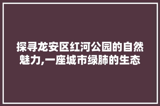 探寻龙安区红河公园的自然魅力,一座城市绿肺的生态诗篇