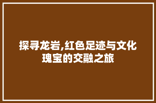 探寻龙岩,红色足迹与文化瑰宝的交融之旅