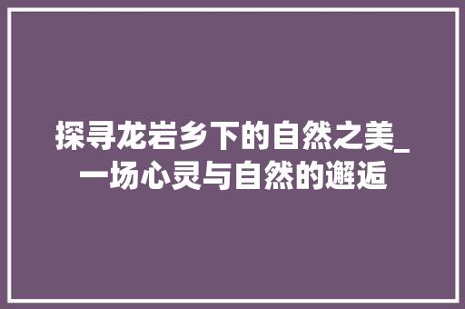 探寻龙岩乡下的自然之美_一场心灵与自然的邂逅