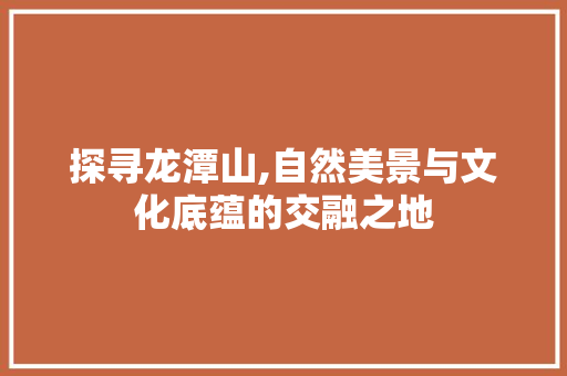 探寻龙潭山,自然美景与文化底蕴的交融之地