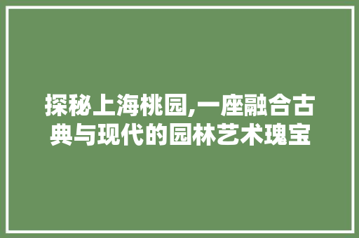 探秘上海桃园,一座融合古典与现代的园林艺术瑰宝