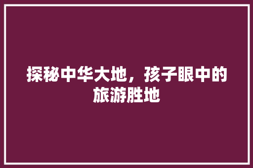 探秘中华大地，孩子眼中的旅游胜地