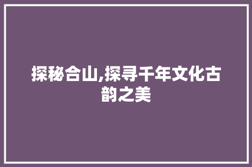 探秘合山,探寻千年文化古韵之美