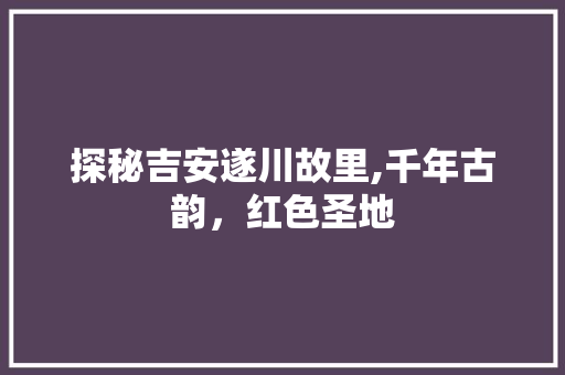 探秘吉安遂川故里,千年古韵，红色圣地