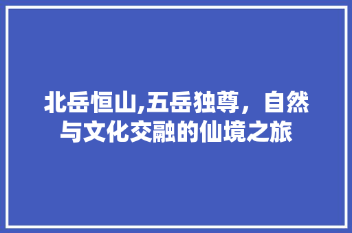 北岳恒山,五岳独尊，自然与文化交融的仙境之旅