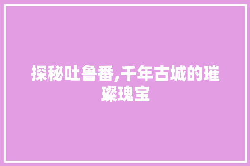 探秘吐鲁番,千年古城的璀璨瑰宝